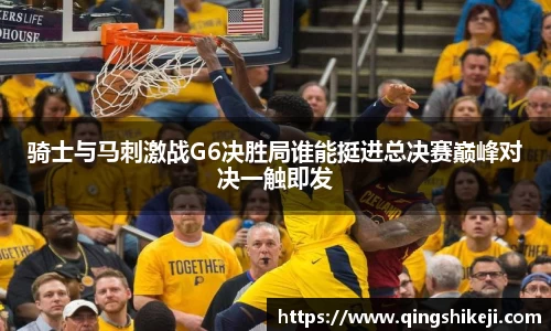 骑士与马刺激战G6决胜局谁能挺进总决赛巅峰对决一触即发